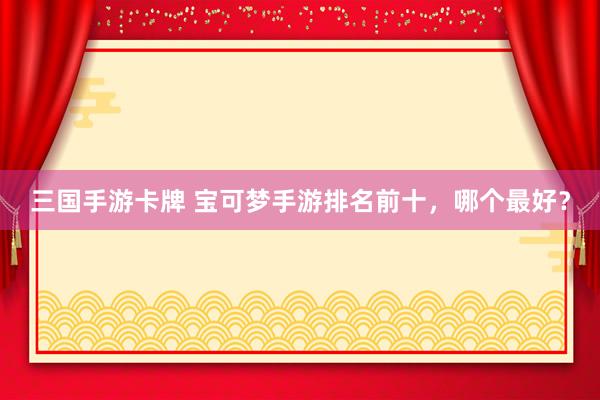 三国手游卡牌 宝可梦手游排名前十，哪个最好？