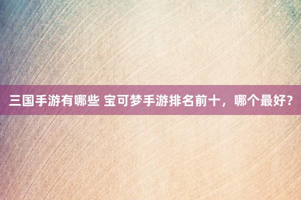 三国手游有哪些 宝可梦手游排名前十，哪个最好？