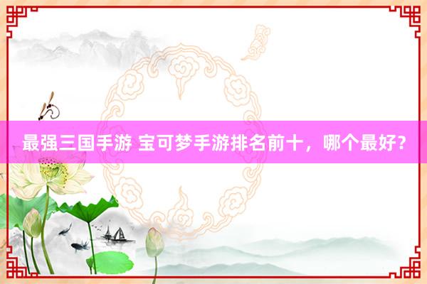 最强三国手游 宝可梦手游排名前十，哪个最好？