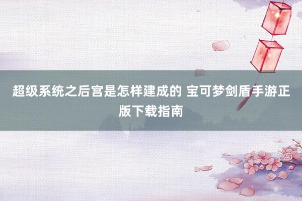 超级系统之后宫是怎样建成的 宝可梦剑盾手游正版下载指南