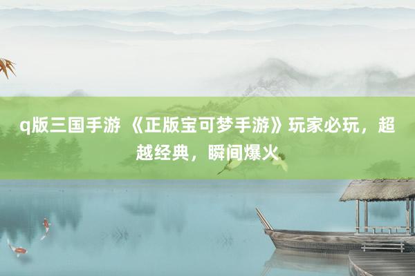 q版三国手游 《正版宝可梦手游》玩家必玩，超越经典，瞬间爆火