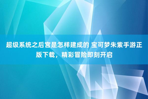 超级系统之后宫是怎样建成的 宝可梦朱紫手游正版下载，精彩冒险即刻开启