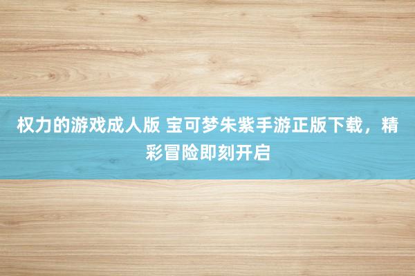 权力的游戏成人版 宝可梦朱紫手游正版下载，精彩冒险即刻开启