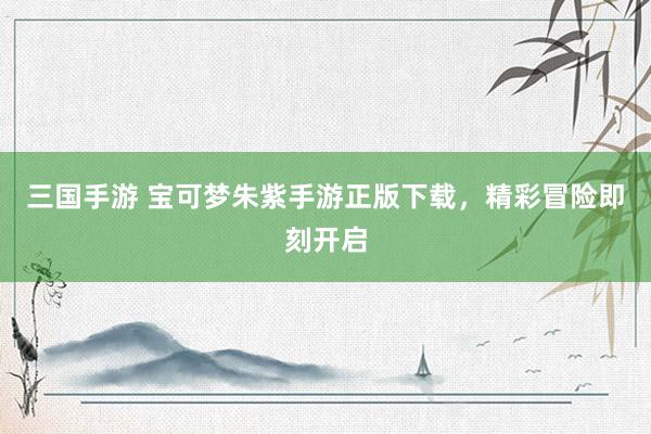 三国手游 宝可梦朱紫手游正版下载，精彩冒险即刻开启