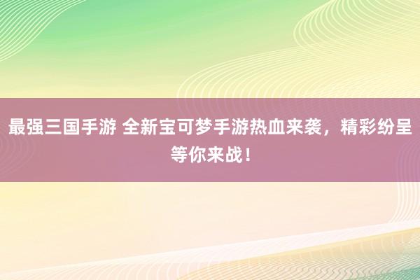 最强三国手游 全新宝可梦手游热血来袭，精彩纷呈等你来战！