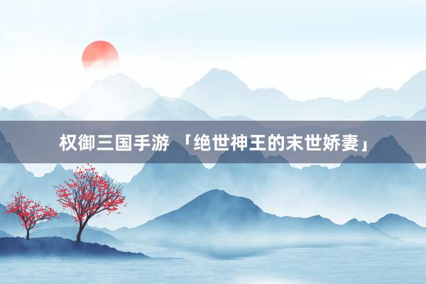 权御三国手游 「绝世神王的末世娇妻」