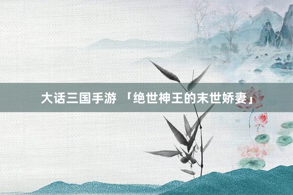 大话三国手游 「绝世神王的末世娇妻」