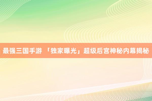 最强三国手游 「独家曝光」超级后宫神秘内幕揭秘