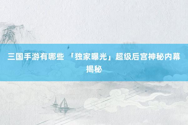 三国手游有哪些 「独家曝光」超级后宫神秘内幕揭秘