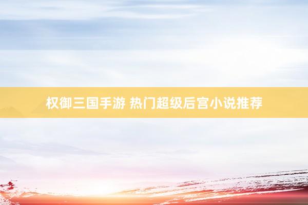 权御三国手游 热门超级后宫小说推荐