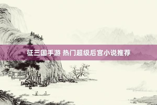 征三国手游 热门超级后宫小说推荐