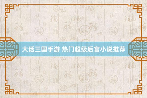 大话三国手游 热门超级后宫小说推荐