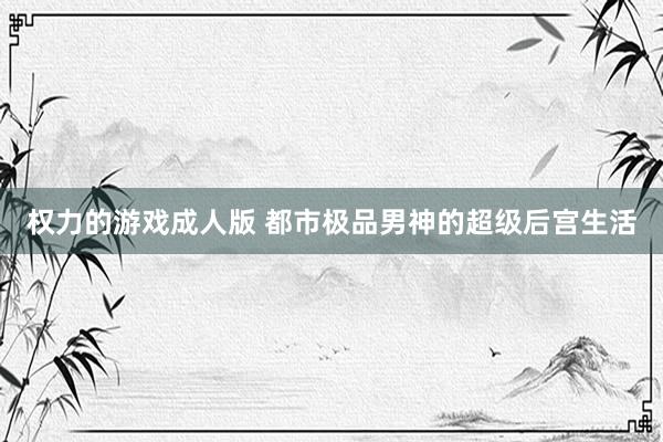 权力的游戏成人版 都市极品男神的超级后宫生活