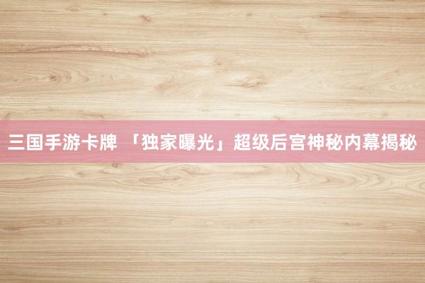 三国手游卡牌 「独家曝光」超级后宫神秘内幕揭秘
