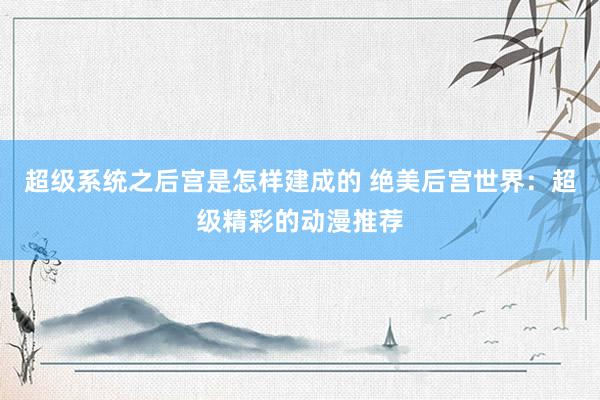 超级系统之后宫是怎样建成的 绝美后宫世界：超级精彩的动漫推荐