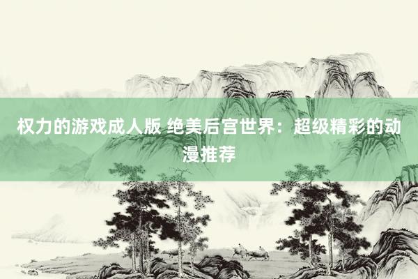 权力的游戏成人版 绝美后宫世界：超级精彩的动漫推荐