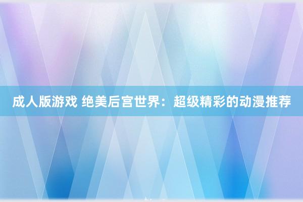 成人版游戏 绝美后宫世界：超级精彩的动漫推荐