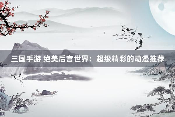 三国手游 绝美后宫世界：超级精彩的动漫推荐