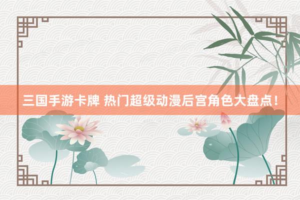 三国手游卡牌 热门超级动漫后宫角色大盘点！