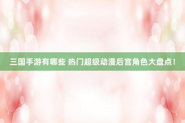 三国手游有哪些 热门超级动漫后宫角色大盘点！