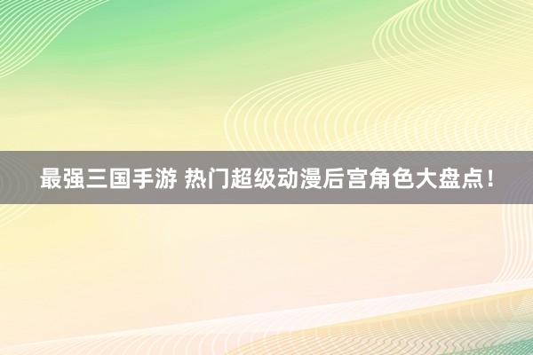 最强三国手游 热门超级动漫后宫角色大盘点！