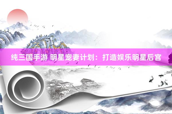纯三国手游 明星宠妻计划：打造娱乐明星后宫