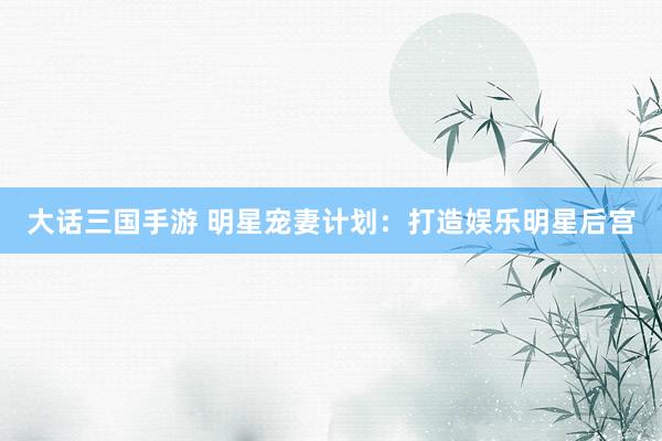 大话三国手游 明星宠妻计划：打造娱乐明星后宫
