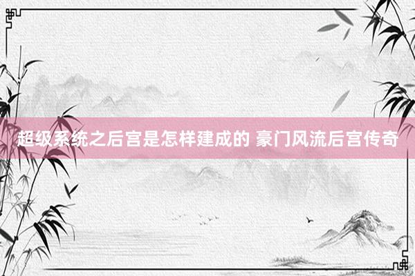 超级系统之后宫是怎样建成的 豪门风流后宫传奇