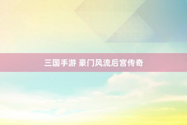 三国手游 豪门风流后宫传奇
