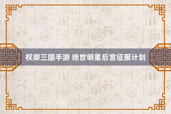 权御三国手游 绝世明星后宫征服计划