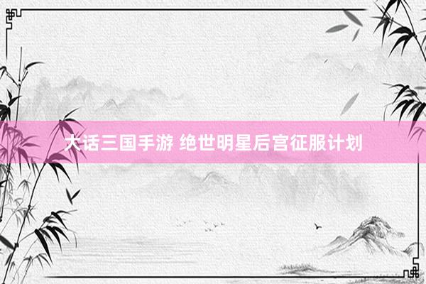 大话三国手游 绝世明星后宫征服计划