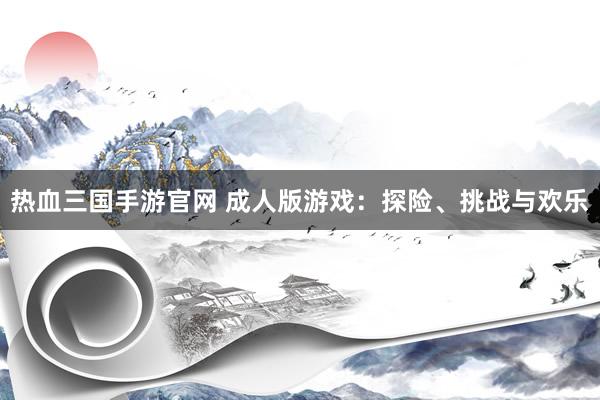 热血三国手游官网 成人版游戏：探险、挑战与欢乐