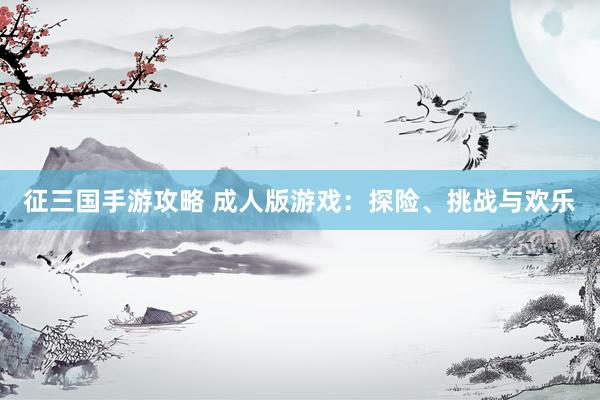 征三国手游攻略 成人版游戏：探险、挑战与欢乐