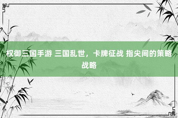 权御三国手游 三国乱世，卡牌征战 指尖间的策略战略