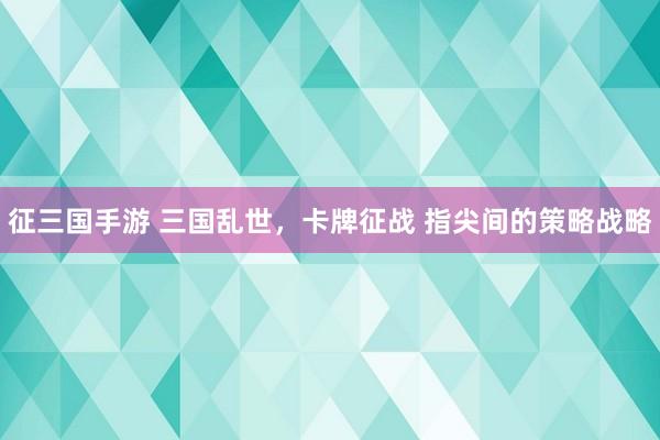 征三国手游 三国乱世，卡牌征战 指尖间的策略战略