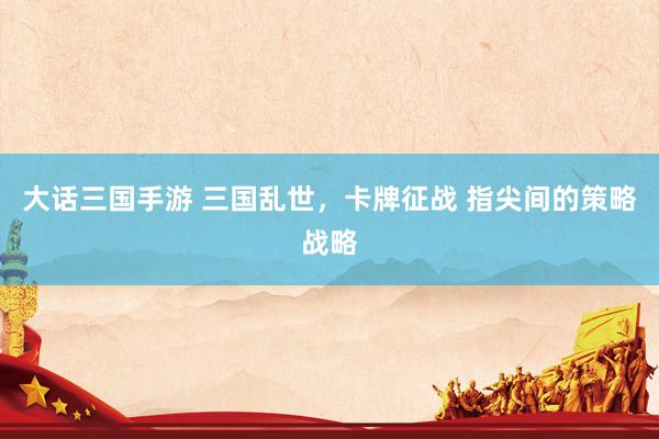 大话三国手游 三国乱世，卡牌征战 指尖间的策略战略