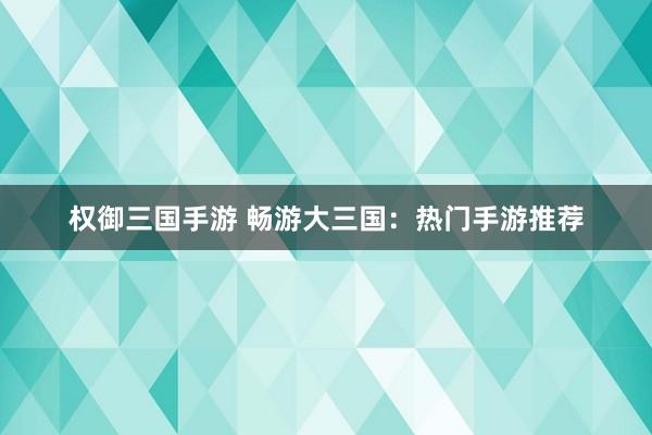 权御三国手游 畅游大三国：热门手游推荐