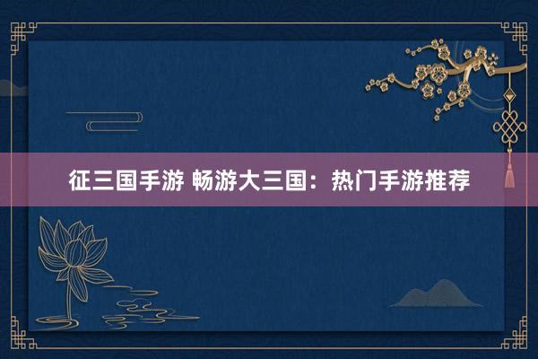 征三国手游 畅游大三国：热门手游推荐