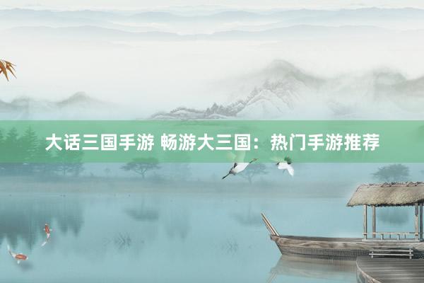 大话三国手游 畅游大三国：热门手游推荐