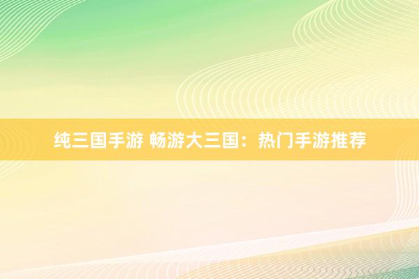 纯三国手游 畅游大三国：热门手游推荐