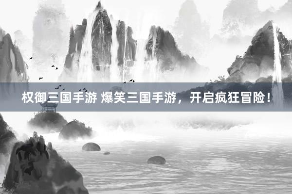 权御三国手游 爆笑三国手游，开启疯狂冒险！