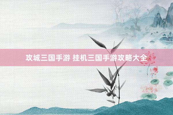 攻城三国手游 挂机三国手游攻略大全