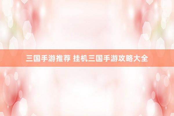三国手游推荐 挂机三国手游攻略大全