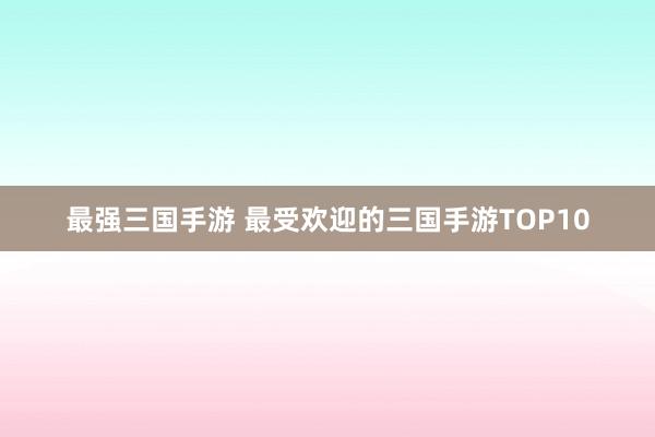 最强三国手游 最受欢迎的三国手游TOP10