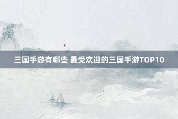 三国手游有哪些 最受欢迎的三国手游TOP10