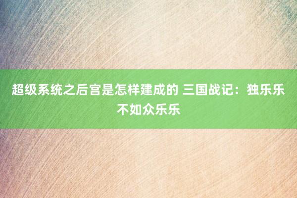 超级系统之后宫是怎样建成的 三国战记：独乐乐不如众乐乐
