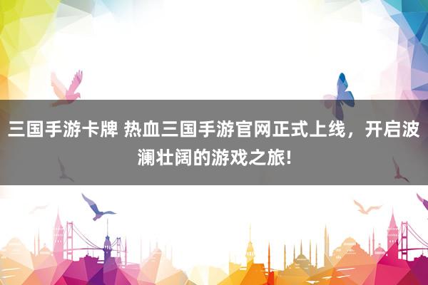 三国手游卡牌 热血三国手游官网正式上线，开启波澜壮阔的游戏之旅!