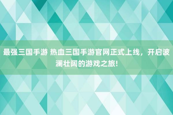 最强三国手游 热血三国手游官网正式上线，开启波澜壮阔的游戏之旅!
