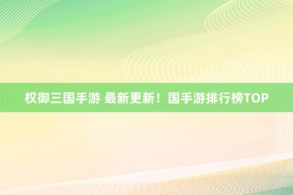 权御三国手游 最新更新！国手游排行榜TOP