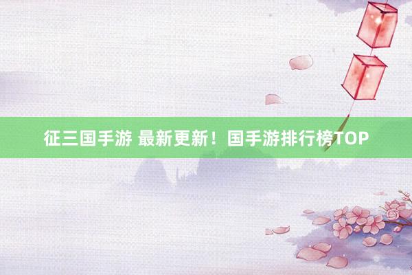 征三国手游 最新更新！国手游排行榜TOP